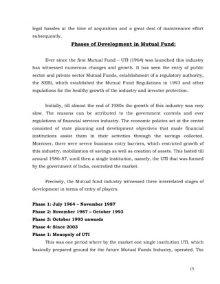 legal hassles at the time of acquisition and a great deal of maintenance effort
subsequently.
                   Phases of Development in Mutual Fund:


      Ever since the first Mutual Fund – UTI (1964) was launched this industry
has witnessed numerous changes and growth. It has seen the entry of public
sector and private sector Mutual Funds, establishment of a regulatory authority,
the SEBI, which established the Mutual Fund Regulations in 1993 and other
regulations for the healthy growth of the industry and investor protection.


      Initially, till almost the end of 1980s the growth of this industry was very
slow. The reasons can be attributed to the government controls and over
regulations of financial services industry. The economic policies set at the center
consisted of state planning and development objectives that made financial
institutions assist them in their activities through the savings collected.
Moreover, there were severe business entry barriers, which restricted growth of
this industry, mobilization of savings as well as creation of assets. This lasted till
around 1986-87, until then a single institution, namely, the UTI that was formed
by the government of India, controlled the market.


      Precisely, the Mutual fund industry witnessed three interrelated stages of
development in terms of entry of players.


Phase 1: July 1964 – November 1987
Phase 2: November 1987 – October 1993
Phase 3: October 1993 onwards
Phase 4: Since 2003
Phase 1: Monopoly of UTI
      This was one period where by the market one single institution UTI, which
basically prepared ground for the future Mutual Funds Industry, operated. The



                                                                               15
 