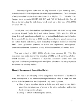 The entry of public sector was not only beneficial in just monetary terms,
but also in the number of players and attracting small investor. The cumulative
resource mobilization rose from 4563.68 crores in 1987 to 19911 crores in 1990.
Another three entrants BOI MF, GIC MF, and PNB MF followed this. This all
helped in increasing the collections, which went up to the tune of Rs.37480
crores in 1991-92.


   Till the year 1989, there were no regulatory guidelines for either setting up or
regulating Mutual Funds. Until and unless October 1989, whereby, RBI set
down first such guidelines applicable only to mutual funds floated by the banks.
Government of India later on in 1990 issued comprehensive guidelines covering
all Mutual Funds and making them mandatory to register themselves with the
SEBI. These guidelines pertained to issues like registration, management,
investment objectives, disclosure, pricing and valuation of securities and so no.


   This was revised by SEBI (1993), effective from January 20, 1993. The
regulation was made also for the formation of AMC as well as listing of close-
ended schemes. As a protection to investors, disclosure norms were also
lightened. Another major development during this period was the entry of private
sector into the opening market.


Phase 3: Emergence of Competitive Market


      This was an era where by serious competition was observed in the Mutual
Fund Industry due to the entrance of the private sector funds in 1993. This was
all due to a few operational advantages that they could enjoy like,
      a) Most of them launched jointly by India org. and some foreign AMCs,
         gave them the advantage of access to the latest technology and foreign
         fund management strategies.
      b) Ability to attract best managerial talents.



                                                                            17
 
