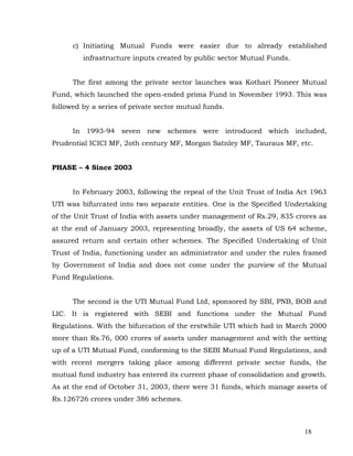 c) Initiating Mutual Funds were easier due to already established
         infrastructure inputs created by public sector Mutual Funds.


      The first among the private sector launches was Kothari Pioneer Mutual
Fund, which launched the open-ended prima Fund in November 1993. This was
followed by a series of private sector mutual funds.


      In 1993-94 seven new schemes were introduced which included,
Prudential ICICI MF, 2oth century MF, Morgan Satnley MF, Tauraus MF, etc.


PHASE – 4 Since 2003


      In February 2003, following the repeal of the Unit Trust of India Act 1963
UTI was bifurcated into two separate entities. One is the Specified Undertaking
of the Unit Trust of India with assets under management of Rs.29, 835 crores as
at the end of January 2003, representing broadly, the assets of US 64 scheme,
assured return and certain other schemes. The Specified Undertaking of Unit
Trust of India, functioning under an administrator and under the rules framed
by Government of India and does not come under the purview of the Mutual
Fund Regulations.


      The second is the UTI Mutual Fund Ltd, sponsored by SBI, PNB, BOB and
LIC. It is registered with SEBI and functions under the Mutual Fund
Regulations. With the bifurcation of the erstwhile UTI which had in March 2000
more than Rs.76, 000 crores of assets under management and with the setting
up of a UTI Mutual Fund, conforming to the SEBI Mutual Fund Regulations, and
with recent mergers taking place among different private sector funds, the
mutual fund industry has entered its current phase of consolidation and growth.
As at the end of October 31, 2003, there were 31 funds, which manage assets of
Rs.126726 crores under 386 schemes.



                                                                         18
 