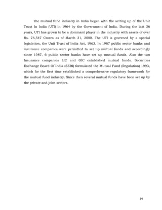 The mutual fund industry in India began with the setting up of the Unit
Trust In India (UTI) in 1964 by the Government of India. During the last 36
years, UTI has grown to be a dominant player in the industry with assets of over
Rs. 76,547 Crores as of March 31, 2000. The UTI is governed by a special
legislation, the Unit Trust of India Act, 1963. In 1987 public sector banks and
insurance companies were permitted to set up mutual funds and accordingly
since 1987, 6 public sector banks have set up mutual funds. Also the two
Insurance companies LIC and GIC established mutual funds. Securities
Exchange Board Of India (SEBI) formulated the Mutual Fund (Regulation) 1993,
which for the first time established a comprehensive regulatory framework for
the mutual fund industry. Since then several mutual funds have been set up by
the private and joint sectors.




                                                                         19
 