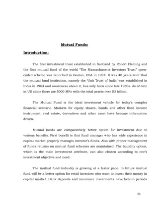 Mutual Funds:

Introduction:


      The first investment trust established in Scotland by Robert Fleming and
the first mutual fund of the world “The Massachusetts Investors Trust” open-
ended scheme was launched in Boston, USA in 1924. It was 40 years later that
the mutual fund institution, namely the ‘Unit Trust of India’ was established in
India in 1964 and awareness about it, has only been since late 1980s. As of date
in US alone there are 5000 MFs with the total assets over $3 billion.


      The Mutual Fund is the ideal investment vehicle for today’s complex
financial scenario. Markets for equity shares, bonds and other fixed income
instrument, real estate, derivatives and other asset have become information
driven.


      Mutual funds are comparatively better option for investment due to
various benefits. First benefit is that fund manager who has wide experience in
capital market properly manages investor’s funds. Also with proper management
of funds returns on mutual fund schemes are maintained. The liquidity option,
which is the main investment attribute, can also chosen according to one’s
investment objective and need.


      The mutual fund industry is growing at a faster pace. In future mutual
fund will be a better option for retail investors who want to invest their money in
capital market. Bank deposits and insurance investments have lock-in periods



                                                                            20
 