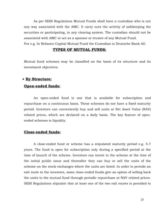 As per SEBI Regulations Mutual Funds shall have a custodian who is not
any way associated with the AMC. It carry outs the activity of safekeeping the
securities or participating, in any clearing system. The custodian should not be
associated with AMC or act as a sponsor or trustee of any Mutual Fund.
For e.g. In Reliance Capital Mutual Fund the Custodian is Deutsche Bank AG
                  TYPES OF MUTUAL FUNDS:


Mutual fund schemes may be classified on the basis of its structure and its
investment objectives.


• By Structure:
Open-ended funds:


      An open-ended fund is one that is available for subscription and
repurchase on a continuous basis. These schemes do not have a fixed maturity
period. Investors can conveniently buy and sell units at Net Asset Value (NAV)
related prices, which are declared on a daily basis. The key feature of open-
ended schemes is liquidity.


Close-ended funds:


      A close-ended fund or scheme has a stipulated maturity period e.g. 5-7
years. The fund is open for subscription only during a specified period at the
time of launch of the scheme. Investors can invest in the scheme at the time of
the initial public issue and thereafter they can buy or sell the units of the
scheme on the stock exchanges where the units are listed. In order to provide an
exit route to the investors, some close-ended funds give an option of selling back
the units to the mutual fund through periodic repurchase at NAV related prices.
SEBI Regulations stipulate that at least one of the two exit routes is provided to




                                                                           25
 