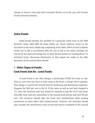 change in interest rates and other economic factors, as is the case with income
of debt-oriented schemes.




Index Funds:


     Index Funds republic the portfolio of a particular index such as the BSE
Sensitive index, S&P NSE 50 index (Nifty) etc. These schemes invest in the
securities in the same weight age comprising of an index. NAVs of such schemes
would rise or fall in accordance with the rise or fall in the index, through not
exactly by the same percentage due to some factors known as “tracking Error” in
technical terms. Necessary disclosures in this regard are made in the offer
document of the mutual fund scheme.


• Other Types of Funds:
Load Funds And No – Load Funds:


      A Load Fund is one that charges a percentage of NAV for entry or exit.
That is, each time one buys or sells units in the fund, a charge will be payable.
This charge is used by the mutual fund for marketing and distribution expenses.
Suppose the NAV per unit is Rs.10. If the entry as well as exit load charged is
1%, then the investors who buy would be required to pay Rs.10.10 and those
who offer their units for repurchase to the mutual fund will get only Rs.9.90 per
unit. The investors should take the loads into consideration while making
investment as these affect their yields/returns. However, the investors should
also consider the performance track record and service standards of the mutual




                                                                          28
 