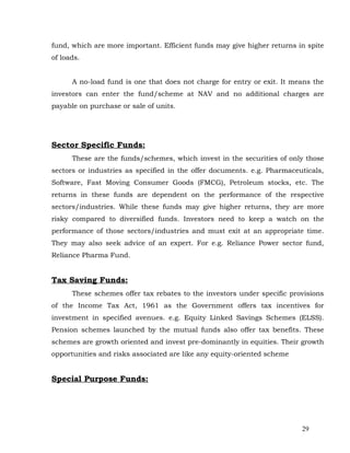 fund, which are more important. Efficient funds may give higher returns in spite
of loads.


      A no-load fund is one that does not charge for entry or exit. It means the
investors can enter the fund/scheme at NAV and no additional charges are
payable on purchase or sale of units.




Sector Specific Funds:
      These are the funds/schemes, which invest in the securities of only those
sectors or industries as specified in the offer documents. e.g. Pharmaceuticals,
Software, Fast Moving Consumer Goods (FMCG), Petroleum stocks, etc. The
returns in these funds are dependent on the performance of the respective
sectors/industries. While these funds may give higher returns, they are more
risky compared to diversified funds. Investors need to keep a watch on the
performance of those sectors/industries and must exit at an appropriate time.
They may also seek advice of an expert. For e.g. Reliance Power sector fund,
Reliance Pharma Fund.


Tax Saving Funds:
      These schemes offer tax rebates to the investors under specific provisions
of the Income Tax Act, 1961 as the Government offers tax incentives for
investment in specified avenues. e.g. Equity Linked Savings Schemes (ELSS).
Pension schemes launched by the mutual funds also offer tax benefits. These
schemes are growth oriented and invest pre-dominantly in equities. Their growth
opportunities and risks associated are like any equity-oriented scheme


Special Purpose Funds:




                                                                         29
 