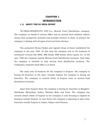 CHAPTER 1
                              INTRODUCTION
      1.1)   ABOUT THE NJ INDIA INVEST


      “NJ INDIA INVESTS PVT. LTD” is a Mutual Fund Distribution company.
The company on behalf of various AMCs and its mutual fund schemes collects
money from prospective investors and provides services to them. At present the
company is dealing with all types of mutual fund schemes.


      Two promoters Neeraj Choksi and Jignesh Desai at Surat established the
company in the year 1994. At that time the company was in the business of
investment revenue like SSNL, RBI bonds, IDBI bonds, direct equity, etc. In the
year 1996 the company started Mutual Fund Distribution business. And today
the company is involved in only mutual fund distribution business. The
Companies corporate head office is at Surat.


      The main area of business for the company is Gujarat. The company is
having 30 branches in the state. Outside Gujarat the company is having six
branches. The company is covered whole of Gujarat state in mutual fund
distribution business.


      Apart from Gujarat State the company is having its branches at Banglore,
Ghatkopar (Mumnbai), Indore, Mumbai Main and Pune. The company has
covered almost whole of Gujarat so the company is now focusing to expand its
business outside Gujarat. In near future the company is planning to open three
branches outside Gujarat in Jaipur, Raipur and Chennai.




                                                                         3
 