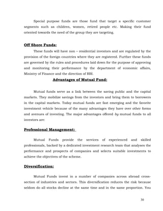 Special purpose funds are those fund that target a specific customer
segments such as children, women, retired people etc. Making their fund
oriented towards the need of the group they are targeting.


Off Shore Funds:
      These funds will have non – residential investors and are regulated by the
provision of the foreign countries where they are registered. Further these funds
are governed by the rules and procedures laid down for the purpose of approving
and monitoring their performance by the department of economic affairs,
Ministry of Finance and the direction of RBI.
                   Advantages of Mutual Fund:


      Mutual funds serve as a link between the saving public and the capital
markets. They mobilize savings from the investors and bring them to borrowers
in the capital markets. Today mutual funds are fast emerging and the favorite
investment vehicle because of the many advantages they have over other forms
and avenues of investing. The major advantages offered by mutual funds to all
investors are:


Professional Management:

      Mutual     Funds   provide   the   services   of   experienced   and   skilled
professionals, backed by a dedicated investment research team that analyses the
performance and prospects of companies and selects suitable investments to
achieve the objectives of the scheme.


Diversification:

      Mutual Funds invest in a number of companies across abroad cross-
section of industries and sectors. This diversification reduces the risk because
seldom do all stocks decline at the same time and in the same proportion. You


                                                                             30
 