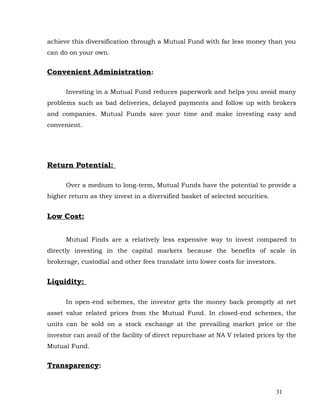 achieve this diversification through a Mutual Fund with far less money than you
can do on your own.


Convenient Administration:

      Investing in a Mutual Fund reduces paperwork and helps you avoid many
problems such as bad deliveries, delayed payments and follow up with brokers
and companies. Mutual Funds save your time and make investing easy and
convenient.




Return Potential:

      Over a medium to long-term, Mutual Funds have the potential to provide a
higher return as they invest in a diversified basket of selected securities.


Low Cost:


      Mutual Finds are a relatively less expensive way to invest compared to
directly investing in the capital markets because the benefits of scale in
brokerage, custodial and other fees translate into lower costs for investors.


Liquidity:

      In open-end schemes, the investor gets the money back promptly at net
asset value related prices from the Mutual Fund. In closed-end schemes, the
units can be sold on a stock exchange at the prevailing market price or the
investor can avail of the facility of direct repurchase at NA V related prices by the
Mutual Fund.


Transparency:


                                                                               31
 