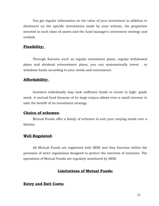 You get regular information on the value of your investment in addition to
disclosure on the specific investments made by your scheme, the proportion
invested in each class of assets and the fund manager's investment strategy and
outlook.


Flexibility:


      Through features such as regular investment plans, regular withdrawal
plans and dividend reinvestment plans, you can systematically invest . or
withdraw funds according to your needs and convenience.


Affordability:


      Investors individually may lack sufficient funds to invest in high- grade
stock. A mutual fund because of its large corpus allows even a small investor to
take the benefit of its investment strategy.


Choice of schemes:
      Mutual Funds offer a family of schemes to suit your varying needs over a
lifetime.


Well Regulated:


      All Mutual Funds are registered with SEBI and they function within the
provision of strict regulations designed to protect the interests of investors. The
operations of Mutual Funds are regularly monitored by SEBI.



                       Limitations of Mutual Funds:


Entry and Exit Costs:


                                                                            32
 
