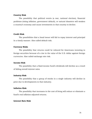 Country Risk
      The possibility that political events (a war, national election), financial
problems (rising inflation, government default), or natural disasters will weaken
a country’s economy and cause investments in that country to decline.




Credit Risk
      The possibilities that a bond issuer will fail to repay interest and principal
in a timely manner. Also called default risk.


Currency Risks
      The possibility that returns could be reduced for Americans investing in
foreign securities because of a rise in the value of the U.S. dollar against foreign
currencies. Also called exchange rate risk.


Income Risk
      The possibility that a fixed-income fund’s dividends will decline as a result
of falling overall interest rates


Industry Risk
      The possibility that a group of stocks in a single industry will decline in
price due to developments in that industry.


Inflation Risk
      The possibility that increases in the cost of living will reduce or eliminate a
fund’s real inflation-adjusted returns.


Interest Rate Risk




                                                                              36
 