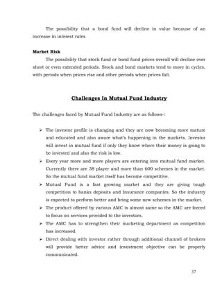 The possibility that a bond fund will decline in value because of an
increase in interest rates


Market Risk
      The possibility that stock fund or bond fund prices overall will decline over
short or even extended periods. Stock and bond markets tend to move in cycles,
with periods when prices rise and other periods when prices fall.




                   Challenges In Mutual Fund Industry


The challenges faced by Mutual Fund Industry are as follows-:


    The investor profile is changing and they are now becoming more mature
      and educated and also aware what’s happening in the markets. Investor
      will invest in mutual fund if only they know where their money is going to
      be invested and also the risk is low.
    Every year more and more players are entering into mutual fund market.
      Currently there are 38 player and more than 600 schemes in the market.
      So the mutual fund market itself has become competitive.
    Mutual Fund is a fast growing market and they are giving tough
      competition to banks deposits and Insurance companies. So the industry
      is expected to perform better and bring some new schemes in the market.
    The product offered by various AMC is almost same so the AMC are forced
      to focus on services provided to the investors.
    The AMC has to strengthen their marketing department as competition
      has increased.
    Direct dealing with investor rather through additional channel of brokers
      will provide better advice and investment objective can be properly
      communicated.


                                                                            37
 