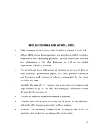SEBI GUIDELINES FOR MUTUAL FUND

•   Take necessary steps to ensure that the client’s interest is protected.

•   Adhere SEBI Mutual fund regulation and guidelines related to selling,
    distribution and advertising practices. Be fully conversant with the
    key information of the offer document as well as operational
    requirement of various schemes.

•   Provide full and latest information of schemes to investor in form of
    offer document, performance report, fact sheet, portfolio disclosure
    and brochures and recommend schemes appropriate for the client
    situation and need.

•   Highlight the risk of every scheme and avoid misrepresentation and
    urge investor to go to the offer document/key information before
    deciding for the investment.

•   Disclose all material information related to schemes.

•   Abstain from indicating or assuring any fix return in any schemes,
    unless the offer document is explicit in these regards.

•   Maintain the necessary infrastructure to support the AMCs to
    maintain high level of service standard to the investor.



                                                                          38
 