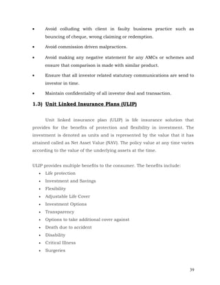 •       Avoid colluding with client in faulty business practice such as
        bouncing of cheque, wrong claiming or redemption.

•       Avoid commission driven malpractices.

•       Avoid making any negative statement for any AMCs or schemes and
        ensure that comparison is made with similar product.

•       Ensure that all investor related statutory communications are send to
        investor in time.

•       Maintain confidentiality of all investor deal and transaction.

1.3) Unit Linked Insurance Plans (ULIP)


        Unit linked insurance plan (ULIP) is life insurance solution that
provides for the benefits of protection and flexibility in investment. The
investment is denoted as units and is represented by the value that it has
attained called as Net Asset Value (NAV). The policy value at any time varies
according to the value of the underlying assets at the time.


ULIP provides multiple benefits to the consumer. The benefits include:
    •   Life protection
    •   Investment and Savings
    •   Flexibility
    •   Adjustable Life Cover
    •   Investment Options
    •   Transparency
    •   Options to take additional cover against
    •   Death due to accident
    •   Disability
    •   Critical Illness
    •   Surgeries



                                                                           39
 