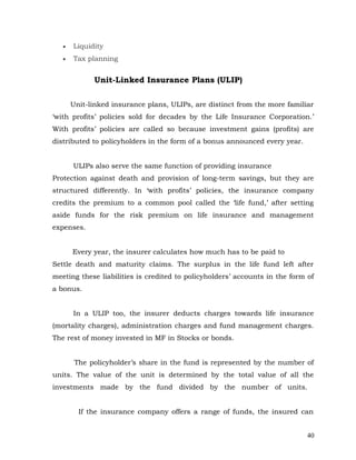 •   Liquidity
   •   Tax planning


             Unit-Linked Insurance Plans (ULIP)

       Unit-linked insurance plans, ULIPs, are distinct from the more familiar
‘with profits’ policies sold for decades by the Life Insurance Corporation.’
With profits’ policies are called so because investment gains (profits) are
distributed to policyholders in the form of a bonus announced every year.


       ULIPs also serve the same function of providing insurance
Protection against death and provision of long-term savings, but they are
structured differently. In ‘with profits’ policies, the insurance company
credits the premium to a common pool called the ‘life fund,’ after setting
aside funds for the risk premium on life insurance and management
expenses.


       Every year, the insurer calculates how much has to be paid to
Settle death and maturity claims. The surplus in the life fund left after
meeting these liabilities is credited to policyholders’ accounts in the form of
a bonus.


       In a ULIP too, the insurer deducts charges towards life insurance
(mortality charges), administration charges and fund management charges.
The rest of money invested in MF in Stocks or bonds.


        The policyholder’s share in the fund is represented by the number of
units. The value of the unit is determined by the total value of all the
investments made by the fund divided by the number of units.


         If the insurance company offers a range of funds, the insured can


                                                                             40
 