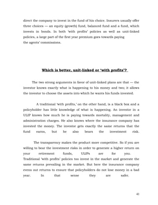 direct the company to invest in the fund of his choice. Insurers usually offer
three choices — an equity (growth) fund, balanced fund and a fund, which
invests in bonds. In both ‘with profits’ policies as well as unit-linked
policies, a large part of the first year premium goes towards paying
the agents’ commissions.




              Which is better, unit-linked or ‘with profits’?


        The two strong arguments in favor of unit-linked plans are that — the
investor knows exactly what is happening to his money and two; it allows
the investor to choose the assets into which he wants his funds invested.


          A traditional ‘with profits,’ on the other hand, is a black box and a
policyholder has little knowledge of what is happening. An investor in a
ULIP knows how much he is paying towards mortality, management and
administration charges. He also knows where the insurance company has
invested the money. The investor gets exactly the same returns that the
fund      earns,    but      he       also     bears    the     investment         risk.


         The transparency makes the product more competitive. So if you are
willing to bear the investment risks in order to generate a higher return on
your        retirement       funds,          ULIPs      are         for     you.
Traditional ‘with profits’ policies too invest in the market and generate the
same returns prevailing in the market. But here the insurance company
evens out returns to ensure that policyholders do not lose money in a bad
year.        In       that        sense          they         are         safer.




                                                                                     41
 