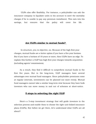 ULIPs also offer flexibility. For instance, a policyholder can ask the
insurance company to liquidate units in his account to meet the mortality
charges if he is unable to pay any premium installment. This eats into his
savings,    but    ensures    that    the   policy   will   cover    his   life.




              Are ULIPs similar to mutual funds?


         In structure, yes; in objective, no. Because of the high first-year
charges, mutual funds are a better option if you have a five-year horizon.
But if you have a horizon of 10 years or more, then ULIPs have an edge. To
explain this further a ULIP has high first-year charges towards acquisition
(including agents’ commissions).


      As a result, they find it difficult to outperform mutual funds in the
first five years. But in the long-term, ULIP managers have several
advantages over mutual fund managers. Since policyholder premiums come
at regular intervals, investments can be planned out more evenly. Mutual
fund managers cannot take a similar long-term view because they have bulk
investors who can move money in and out of schemes at short-notice.


              5 steps to selecting the right ULIP


      Here's a 5-step investment strategy that will guide investors in the
selection process and enable them to choose the right unit-linked insurance
plans (ULIPs). But before we get there, let's understand what ULIPs are all
about?


                                                                                   42
 
