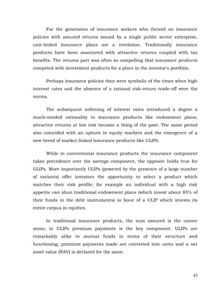 For the generation of insurance seekers who thrived on insurance
policies with assured returns issued by a single public sector enterprise,
unit-linked insurance plans are a revelation. Traditionally insurance
products have been associated with attractive returns coupled with tax
benefits. The returns part was often so compelling that insurance products
competed with investment products for a place in the investor's portfolio.

      Perhaps insurance policies then were symbolic of the times when high
interest rates and the absence of a rational risk-return trade-off were the
norms.

      The subsequent softening of interest rates introduced a degree a
much-needed rationality to insurance products like endowment plans;
attractive returns at low risk became a thing of the past. The same period
also coincided with an upturn in equity markets and the emergence of a
new breed of market-linked insurance products like ULIPs.

      While in conventional insurance products the insurance component
takes precedence over the savings component, the opposite holds true for
ULIPs. More importantly ULIPs (powered by the presence of a large number
of variants) offer investors the opportunity to select a product which
matches their risk profile; for example an individual with a high risk
appetite can shun traditional endowment plans (which invest about 85% of
their funds in the debt instruments) in favor of a ULIP which invests its
entire corpus in equities.

      In traditional insurance products, the sum assured is the corner
stone; in ULIPs premium payments is the key component. ULIPs are
remarkably alike to mutual funds in terms of their structure and
functioning; premium payments made are converted into units and a net
asset value (NAV) is declared for the same.




                                                                             43
 