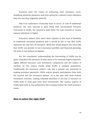 Investors have the choice of enhancing their insurance cover,
modifying premium payments and even opting for a distinct asset allocation
than the one they originally opted for.

      Also if an unforeseen eventuality were to occur, in case of traditional
products, the sum assured is paid along with accumulated bonuses;
conversely in ULIPs, the insured is paid either the sum assured or corpus
amount whichever is higher.

      Insurance seekers have never been exposed to this kind of flexibility
in traditional insurance products and it would be fair to say that ULIPs
represent the new face of insurance. While few would dispute the value-add
that ULIPs can provide to one's insurance portfolio and financial planning;
the same is not without its flipside.

      For the uninitiated, understanding the functioning of ULIPs can be
quite a handful! The presence of what seem to be relatively higher expenses,
rigidly defined insurance and investment components and the impact of
markets on the corpus clearly make ULIPs a complex proposition.
Traditionally the insurance seeker's role was a passive one restricted to
making premium payments; ULIPs require greater participation from both
the insured and the insurance advisor. As is the case with most evolved
investment avenues, making informed decisions is the key if investors in
ULIPs wish to truly gain from their investments. The various aspects of
ULIPs dealt with in this publication will certainly further the ULIP investor's
cause.




How to select the right ULIP




                                                                             44
 