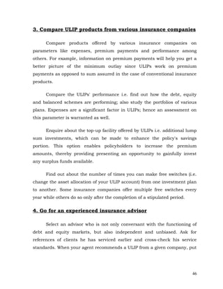 3. Compare ULIP products from various insurance companies

      Compare products offered by various insurance companies on
parameters like expenses, premium payments and performance among
others. For example, information on premium payments will help you get a
better picture of the minimum outlay since ULIPs work on premium
payments as opposed to sum assured in the case of conventional insurance
products.

      Compare the ULIPs' performance i.e. find out how the debt, equity
and balanced schemes are performing; also study the portfolios of various
plans. Expenses are a significant factor in ULIPs; hence an assessment on
this parameter is warranted as well.

      Enquire about the top-up facility offered by ULIPs i.e. additional lump
sum investments, which can be made to enhance the policy's savings
portion. This option enables policyholders to increase the premium
amounts, thereby providing presenting an opportunity to gainfully invest
any surplus funds available.

      Find out about the number of times you can make free switches (i.e.
change the asset allocation of your ULIP account) from one investment plan
to another. Some insurance companies offer multiple free switches every
year while others do so only after the completion of a stipulated period.


4. Go for an experienced insurance advisor

      Select an advisor who is not only conversant with the functioning of
debt and equity markets, but also independent and unbiased. Ask for
references of clients he has serviced earlier and cross-check his service
standards. When your agent recommends a ULIP from a given company, put




                                                                            46
 
