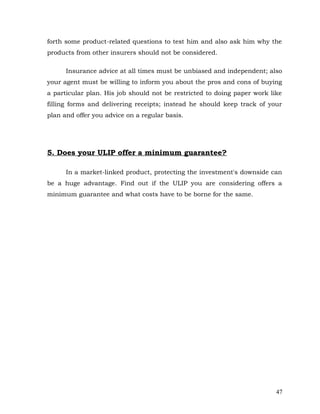 forth some product-related questions to test him and also ask him why the
products from other insurers should not be considered.

      Insurance advice at all times must be unbiased and independent; also
your agent must be willing to inform you about the pros and cons of buying
a particular plan. His job should not be restricted to doing paper work like
filling forms and delivering receipts; instead he should keep track of your
plan and offer you advice on a regular basis.




5. Does your ULIP offer a minimum guarantee?

      In a market-linked product, protecting the investment's downside can
be a huge advantage. Find out if the ULIP you are considering offers a
minimum guarantee and what costs have to be borne for the same.




                                                                          47
 