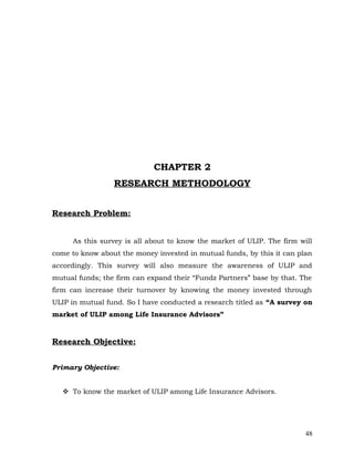 CHAPTER 2
                 RESEARCH METHODOLOGY


Research Problem:


     As this survey is all about to know the market of ULIP. The firm will
come to know about the money invested in mutual funds, by this it can plan
accordingly. This survey will also measure the awareness of ULIP and
mutual funds; the firm can expand their “Fundz Partners” base by that. The
firm can increase their turnover by knowing the money invested through
ULIP in mutual fund. So I have conducted a research titled as “A survey on
market of ULIP among Life Insurance Advisors”


Research Objective:


Primary Objective:


   To know the market of ULIP among Life Insurance Advisors.




                                                                        48
 