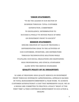VISION STATEMENT:

            “TO BE THE LEADER IN OUR SECTOR OF

            BUSINESS THROUGH: TOTAL CUSTOMER

                 SATISFACTION, COMMITMENT

             TO EXCELLENCE, DETERMINATION TO

         SUCCEED & FINALLY TO ROVIDE PEACE OF MIND

              ON INVESTMENT FRONT TO SOCIETY”

                  MISSION STATEMENT:
          ENSURE CREATION OF VALUE BY PROVIDING A

         DIFFERENTIATING EDGE TO THE ACTIVITIES OF

        OUR CUSTOMERS, INVESTORS, AND DISTRIBUTORS

          THROUGH TECHNNOVATIVE SOLUTIONS WHILE

     FULFILLING OUR SOCIAL OBLIGATIONS AND MAINTAINING

         HIGH PROFESSIONAL AND ETHICAL STANDARDS

             ALONG WITH THE SERVICE STANDARDS

          QUALITY POLICY OF NJ INDIAINVEST:


  NJ AIMS AT PROVIDING HIGH QUALITY SERVICE ON INVESTMENT
 FRONT THROUGH SYSTEMATIC &PROFESSIONAL APPROACH BACKED
 BY TOTAL MANAGEMENTCOMMITMENT & TEAM WORK. TO ACHIEVE
CUSTOMER SATISFACTIONAT A COST THAT REPRESENTS VALUE. WE AS
  A WHOLE ARE COMMITTED TO PRACTICE A POLICY “RIGHT AT THE
 FIRST TIME” & THEN CONTINEOUS IMPROVEMENT IN OUR ACTION &
                          DEALING


                                                             6
 