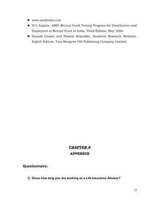 ► www.amfiindia.com
  ► D.C.Anjaria, AMFI Mutual Fund Testing Program for Distributors and
     Employees of Mutual Fund in India, Third Edition, May 2006.
  ► Donald Cooper and Pamela Schindler, Business Research Methods,
     Eighth Edition, Tata Macgrow Hill Publishing Company Limited.




                             CHAPTER 8
                              APPENDIX


Questionnaire:


  1) Since how long you are working as a Life Insurance Advisor?


                                                                     72
 