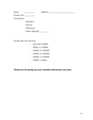 Name       : __________           Address: ____________________________
Contact No: ___________
Occupation:
              - Business
              - Service
              - Profession
              - Other (Specify) __________




Income (Rs. Per Annum):
                    -     Less than 50000
                    -     50001 to 150000
                    -     150001 to 250000
                    -     250001 to 350000
                    -     350001 to 500000
                    -     500001 or More.




Thank you for giving me your valuable information and time.




                                                                          75
 