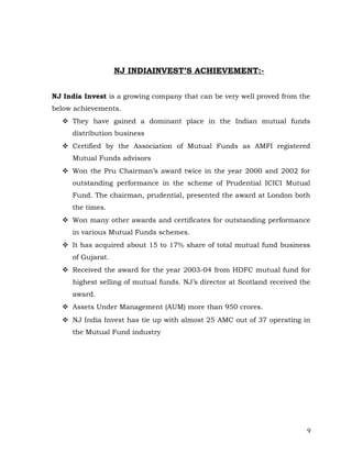 NJ INDIAINVEST’S ACHIEVEMENT:-


NJ India Invest is a growing company that can be very well proved from the
below achievements.
   They have gained a dominant place in the Indian mutual funds
     distribution business
   Certified by the Association of Mutual Funds as AMFI registered
     Mutual Funds advisors
   Won the Pru Chairman’s award twice in the year 2000 and 2002 for
     outstanding performance in the scheme of Prudential ICICI Mutual
     Fund. The chairman, prudential, presented the award at London both
     the times.
   Won many other awards and certificates for outstanding performance
     in various Mutual Funds schemes.
   It has acquired about 15 to 17% share of total mutual fund business
     of Gujarat.
   Received the award for the year 2003-04 from HDFC mutual fund for
     highest selling of mutual funds. NJ’s director at Scotland received the
     award.
   Assets Under Management (AUM) more than 950 crores.
   NJ India Invest has tie up with almost 25 AMC out of 37 operating in
     the Mutual Fund industry




                                                                           9
 