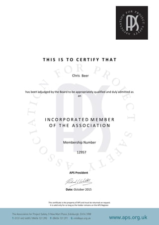 T H I S I S T O C E R T I F Y T H A T
has been adjudged by the Board to be appropriately qualified and duly admitted as
an
I N C O R P O R A T E D M E M B E R
O F T H E A S S O C I A T I O N
Membership Number
APS President
Date: October 2015
This certificate is the property of APS and must be returned on request.
It is valid only for so long as the holder remains on the APS Register.
Chris Beer
12957
 