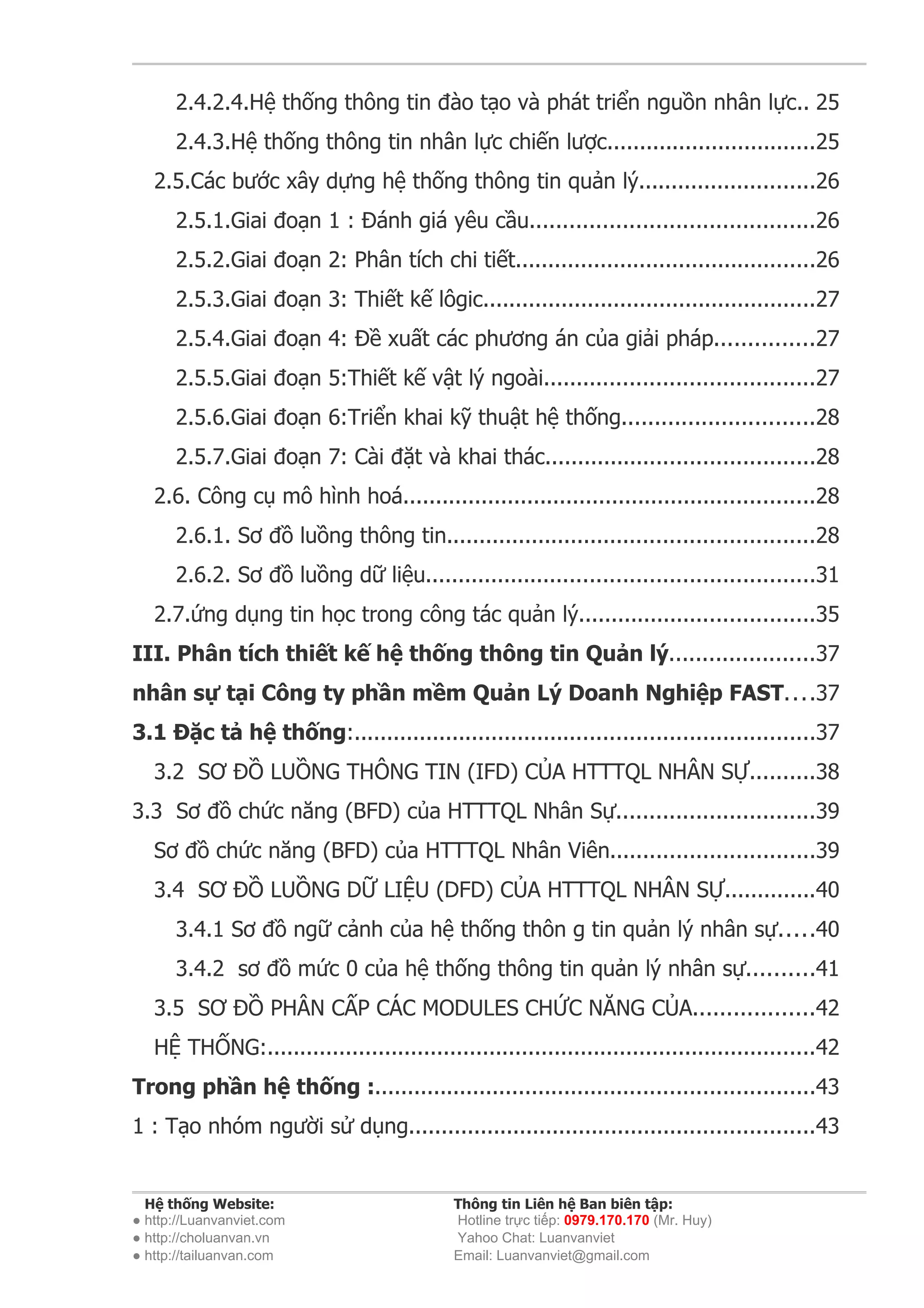 2.4.2.4.Hệ thống thông tin đào tạo và phát triển nguồn nhân lực.. 25
      2.4.3.Hệ thống thông tin nhân lực chiến lược................................25
   2.5.Các bước xây dựng hệ thống thông tin quản lý...........................26
      2.5.1.Giai đoạn 1 : Đánh giá yêu cầu...........................................26
      2.5.2.Giai đoạn 2: Phân tích chi tiết..............................................26
      2.5.3.Giai đoạn 3: Thiết kế lôgic...................................................27
      2.5.4.Giai đoạn 4: Đề xuất các phương án của giải pháp...............27
      2.5.5.Giai đoạn 5:Thiết kế vật lý ngoài.........................................27
      2.5.6.Giai đoạn 6:Triển khai kỹ thuật hệ thống.............................28
      2.5.7.Giai đoạn 7: Cài đặt và khai thác.........................................28
   2.6. Công cụ mô hình hoá...............................................................28
      2.6.1. Sơ đồ luồng thông tin........................................................28
      2.6.2. Sơ đồ luồng dữ liệu...........................................................31
   2.7.ứng dụng tin học trong công tác quản lý....................................35
III. Phân tích thiết kế hệ thống thông tin Quản lý......................37
nhân sự tại Công ty phần mềm Quản Lý Doanh Nghiệp FAST....37
3.1 Đặc tả hệ thống:......................................................................37
   3.2 SƠ ĐỒ LUỒNG THÔNG TIN (IFD) CỦA HTTTQL NHÂN SỰ..........38
3.3 Sơ đồ chức năng (BFD) của HTTTQL Nhân Sự..............................39
   Sơ đồ chức năng (BFD) của HTTTQL Nhân Viên...............................39
   3.4 SƠ ĐỒ LUỒNG DỮ LIỆU (DFD) CỦA HTTTQL NHÂN SỰ..............40
      3.4.1 Sơ đồ ngữ cảnh của hệ thống thôn g tin quản lý nhân sự.....40
      3.4.2 sơ đồ mức 0 của hệ thống thông tin quản lý nhân sự..........41
   3.5 SƠ ĐỒ PHÂN CẤP CÁC MODULES CHỨC NĂNG CỦA..................42
   HỆ THỐNG:....................................................................................42
Trong phần hệ thống :...................................................................43
1 : Tạo nhóm người sử dụng..............................................................43


  Hệ thống Website:                         Thông tin Liên hệ Ban biên tập:
● http://Luanvanviet.com                    Hotline trực tiếp: 0979.170.170 (Mr. Huy)
● http://choluanvan.vn                      Yahoo Chat: Luanvanviet
● http://tailuanvan.com                     Email: Luanvanviet@gmail.com
 