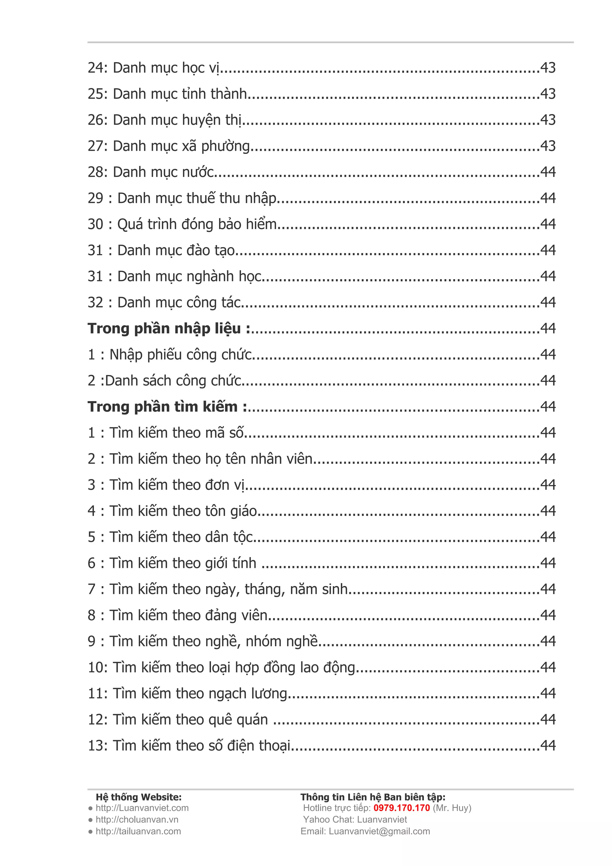 24: Danh mục học vị..........................................................................43
25: Danh mục tỉnh thành...................................................................43
26: Danh mục huyện thị.....................................................................43
27: Danh mục xã phường...................................................................43
28: Danh mục nước...........................................................................44
29 : Danh mục thuế thu nhập.............................................................44
30 : Quá trình đóng bảo hiểm............................................................44
31 : Danh mục đào tạo......................................................................44
31 : Danh mục nghành học................................................................44
32 : Danh mục công tác.....................................................................44
Trong phần nhập liệu :...................................................................44
1 : Nhập phiếu công chức..................................................................44
2 :Danh sách công chức.....................................................................44
Trong phần tìm kiếm :...................................................................44
1 : Tìm kiếm theo mã số....................................................................44
2 : Tìm kiếm theo họ tên nhân viên....................................................44
3 : Tìm kiếm theo đơn vị....................................................................44
4 : Tìm kiếm theo tôn giáo.................................................................44
5 : Tìm kiếm theo dân tộc..................................................................44
6 : Tìm kiếm theo giới tính ................................................................44
7 : Tìm kiếm theo ngày, tháng, năm sinh............................................44
8 : Tìm kiếm theo đảng viên...............................................................44
9 : Tìm kiếm theo nghề, nhóm nghề...................................................44
10: Tìm kiếm theo loại hợp đồng lao động..........................................44
11: Tìm kiếm theo ngạch lương..........................................................44
12: Tìm kiếm theo quê quán .............................................................44
13: Tìm kiếm theo số điện thoại.........................................................44


  Hệ thống Website:                        Thông tin Liên hệ Ban biên tập:
● http://Luanvanviet.com                   Hotline trực tiếp: 0979.170.170 (Mr. Huy)
● http://choluanvan.vn                     Yahoo Chat: Luanvanviet
● http://tailuanvan.com                    Email: Luanvanviet@gmail.com
 