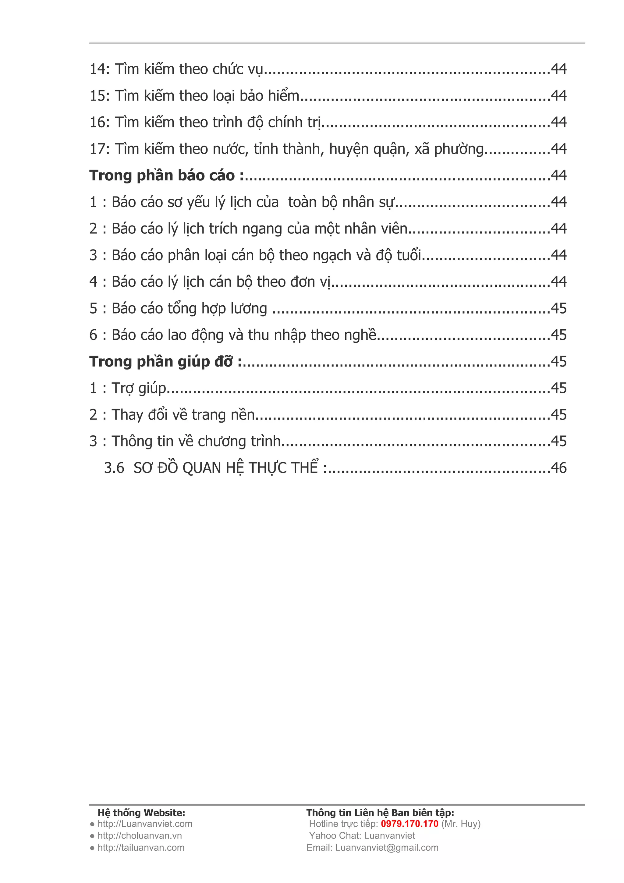 14: Tìm kiếm theo chức vụ.................................................................44
15: Tìm kiếm theo loại bảo hiểm.........................................................44
16: Tìm kiếm theo trình độ chính trị....................................................44
17: Tìm kiếm theo nước, tỉnh thành, huyện quận, xã phường...............44
Trong phần báo cáo :.....................................................................44
1 : Báo cáo sơ yếu lý lịch của toàn bộ nhân sự...................................44
2 : Báo cáo lý lịch trích ngang của một nhân viên................................44
3 : Báo cáo phân loại cán bộ theo ngạch và độ tuổi.............................44
4 : Báo cáo lý lịch cán bộ theo đơn vị..................................................44
5 : Báo cáo tổng hợp lương ...............................................................45
6 : Báo cáo lao động và thu nhập theo nghề.......................................45
Trong phần giúp đỡ :......................................................................45
1 : Trợ giúp.......................................................................................45
2 : Thay đổi về trang nền...................................................................45
3 : Thông tin về chương trình.............................................................45
   3.6 SƠ ĐỒ QUAN HỆ THỰC THỂ :..................................................46




  Hệ thống Website:                          Thông tin Liên hệ Ban biên tập:
● http://Luanvanviet.com                     Hotline trực tiếp: 0979.170.170 (Mr. Huy)
● http://choluanvan.vn                       Yahoo Chat: Luanvanviet
● http://tailuanvan.com                      Email: Luanvanviet@gmail.com
 