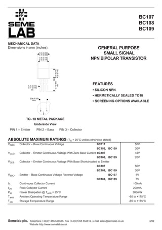 BC107
BC108
BC109
MECHANICAL DATA
Dimensions in mm (inches)

GENERAL PURPOSE
SMALL SIGNAL
NPN BIPOLAR TRANSISTOR

5.84 (0.230)
5.31 (0.209)

12.7 (0.500)
min.

5.33 (0.210)
4.32 (0.170)

4.95 (0.195)
4.52 (0.178)

0.48 (0.019)
0.41 (0.016)
dia.

FEATURES
• SILICON NPN
• HERMETICALLY SEALED TO18

2.54 (0.100)
Nom.

• SCREENING OPTIONS AVAILABLE
3

1
2

TO–18 METAL PACKAGE
Underside View
PIN 1 – Emitter

PIN 2 – Base

PIN 3 – Collector

ABSOLUTE MAXIMUM RATINGS (TA = 25°C unless otherwise stated)
VCBO

BC017

50V

BC108, BC109
VCEO

Collector – Base Continuous Voltage

30V

Collector – Emitter Continuous Voltage With Zero Base Current BC107

45V

BC108, BC109
VCES

20V

Collector – Emitter Continuous Voltage With Base Shortcircuited to Emitter
BC107
BC108, BC109
Emitter – Base Continuous Voltage Reverse Voltage

30V

BC107

6V

BC108, BC109

VEBO

50V

5V

IC

Continuous Collector Current

100mA

ICM

Peak Collector Current

200mA

Ptot

Power Dissipation @ Tamb = 25°C

300mW

Tamb

Ambient Operating Temperature Range

-65 to +175°C

Tstg

Storage Temperature Range

-65 to +175°C

Semelab plc.

Telephone +44(0)1455 556565. Fax +44(0)1455 552612. e-mail sales@semelab.co.uk
Website http://www.semelab.co.uk

3/99

 