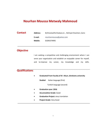 1
Contact Address: 8,Elmostashfa Elaskary st. , Helmyet Elzainton ,Cairo
E-mail: nourhanmoussa@yahoo.com
Mobile: 01093374995
Objective
I am seeking a competitive and challenging environment where I can
serve your organization and establish an enjoyable career for myself,
and to improve my career, my knowledge and my skills.
Qualifications
 Graduated From Faculty of Al –Alsun ,Ainshams university
Studied Italian language (frist)
Turkish language (second)
 Graduation year: 2016
 Accumulative Grade: Good
 Graduation Project: story translation
 Project Grade: Very Good
Nourhan Moussa Metwaly Mahmoud
 