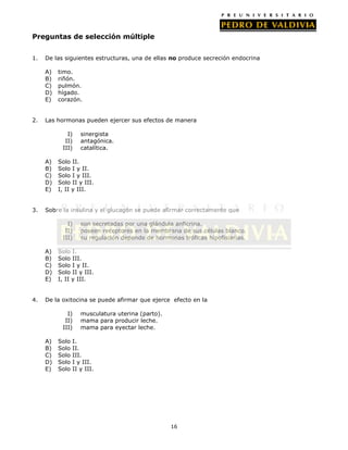Preguntas de selección múltiple
1.

De las siguientes estructuras, una de ellas no produce secreción endocrina
A)
B)
C)
D)
E)

2.

timo.
riñón.
pulmón.
hígado.
corazón.

Las hormonas pueden ejercer sus efectos de manera
I)
II)
III)
A)
B)
C)
D)
E)

3.

Solo II.
Solo I y II.
Solo I y III.
Solo II y III.
I, II y III.

Sobre la insulina y el glucagón se puede afirmar correctamente que
I)
II)
III)
A)
B)
C)
D)
E)

4.

sinergista
antagónica.
catalítica.

son secretadas por una glándula anficrina.
poseen receptores en la membrana de sus células blanco.
su regulación depende de hormonas tróficas hipofisiarias.

Solo I.
Solo III.
Solo I y II.
Solo II y III.
I, II y III.

De la oxitocina se puede afirmar que ejerce efecto en la
I)
II)
III)
A)
B)
C)
D)
E)

Solo
Solo
Solo
Solo
Solo

musculatura uterina (parto).
mama para producir leche.
mama para eyectar leche.

I.
II.
III.
I y III.
II y III.

16

 