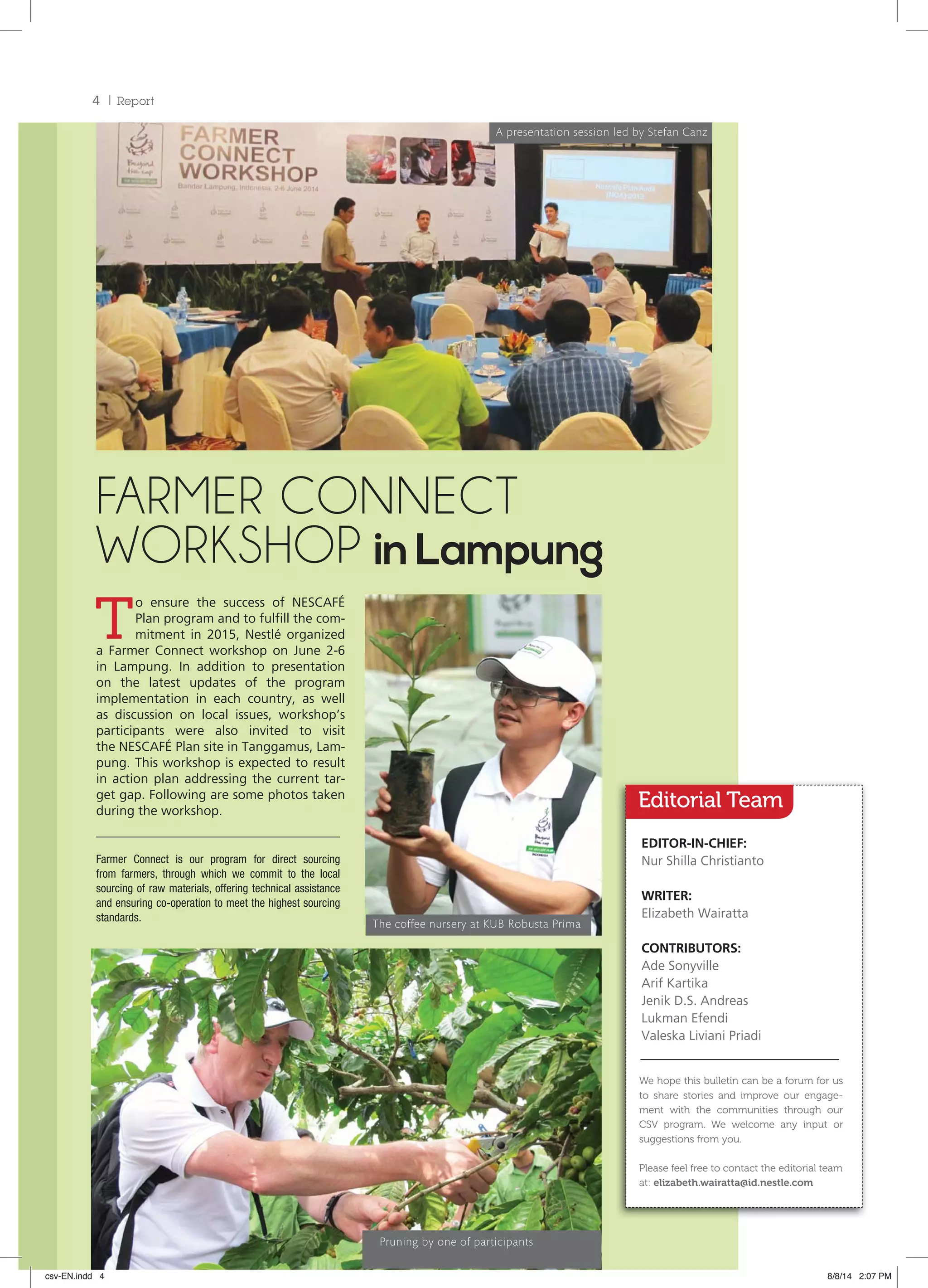 4 Report
T
o ensure the success of NESCAFÉ
Plan program and to fulfill the com-
mitment in 2015, Nestlé organized
a Farmer Connect workshop on June 2-6
in Lampung. In addition to presentation
on the latest updates of the program
implementation in each country, as well
as discussion on local issues, workshop’s
participants were also invited to visit
the NESCAFÉ Plan site in Tanggamus, Lam-
pung. This workshop is expected to result
in action plan addressing the current tar-
get gap. Following are some photos taken
during the workshop.
FARMER CONNECT
WORKSHOP inLampung
The coffee nursery at KUB Robusta Prima
A presentation session led by Stefan Canz
Farmer Connect is our program for direct sourcing
from farmers, through which we commit to the local
sourcing of raw materials, offering technical assistance
and ensuring co-operation to meet the highest sourcing
standards.
Editorial Team
EDITOR-IN-CHIEF:
Nur Shilla Christianto
WRITER:
Elizabeth Wairatta
CONTRIBUTORS:
Ade Sonyville
Arif Kartika
Jenik D.S. Andreas
Lukman Efendi
Valeska Liviani Priadi
We hope this bulletin can be a forum for us
to share stories and improve our engage-
ment with the communities through our
CSV program. We welcome any input or
suggestions from you.
Please feel free to contact the editorial team
at: elizabeth.wairatta@id.nestle.com
Pruning by one of participants
csv-EN.indd 4 8/8/14 2:07 PM
 