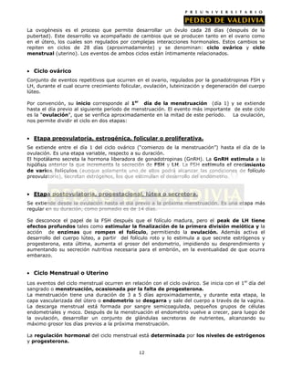 La ovogénesis es el proceso que permite desarrollar un óvulo cada 28 días (después de la
pubertad). Este desarrollo va acompañado de cambios que se producen tanto en el ovario como
en el útero, los cuales son regulados por complejas interacciones hormonales. Estos cambios se
repiten en ciclos de 28 días (aproximadamente) y se denominan: ciclo ovárico y ciclo
menstrual (uterino). Los eventos de ambos ciclos están íntimamente relacionados.

Ciclo ovárico
Conjunto de eventos repetitivos que ocurren en el ovario, regulados por la gonadotropinas FSH y
LH, durante el cual ocurre crecimiento folicular, ovulación, luteinización y degeneración del cuerpo
lúteo.
Por convención, su inicio corresponde al 1er día de la menstruación (día 1) y se extiende
hasta el día previo al siguiente período de menstruación. El evento más importante de este ciclo
es la “ovulación”, que se verifica aproximadamente en la mitad de este período.
La ovulación,
nos permite dividir el ciclo en dos etapas:

Etapa preovulatoria, estrogénica, folicular o proliferativa.
Se extiende entre el día 1 del ciclo ovárico (“comienzo de la menstruación”) hasta el día de la
ovulación. Es una etapa variable, respecto a su duración.
El hipotálamo secreta la hormona liberadora de gonadotropinas (GnRH). La GnRH estimula a la
hipófisis anterior la que incrementa la secreción de FSH y LH. La FSH estimula el crecimiento
de varios folículos (aunque solamente uno de ellos podrá alcanzar las condiciones de folículo
preovulatorio), secretan estrógenos, los que estimulan el desarrollo del endometrio.

Etapa postovulatoria, progestacional, lútea o secretora.
Se extiende desde la ovulación hasta el día previo a la próxima menstruación. Es una etapa más
regular en su duración, como promedio es de 14 días.
Se desconoce el papel de la FSH después que el folículo madura, pero el peak de LH tiene
efectos profundos tales como estimular la finalización de la primera división meiótica y la
acción de enzimas que rompen el folículo, permitiendo la ovulación. Además activa el
desarrollo del cuerpo lúteo, a partir del folículo roto y lo estimula a que secrete estrógenos y
progesterona, esta última, aumenta el grosor del endometrio, impidiendo su desprendimiento y
aumentando su secreción nutritiva necesaria para el embrión, en la eventualidad de que ocurra
embarazo.

Ciclo Menstrual o Uterino
Los eventos del ciclo menstrual ocurren en relación con el ciclo ovárico. Se inicia con el 1er día del
sangrado o menstruación, ocasionada por la falta de progesterona.
La menstruación tiene una duración de 3 a 5 días aproximadamente, y durante esta etapa, la
capa vascularizada del útero o endometrio se desgarra y sale del cuerpo a través de la vagina.
La descarga menstrual está formada por sangre semicoagulada, pequeños grupos de células
endometriales y moco. Después de la menstruación el endometrio vuelve a crecer, para luego de
la ovulación, desarrollar un conjunto de glándulas secretoras de nutrientes, alcanzando su
máximo grosor los días previos a la próxima menstruación.
La regulación hormonal del ciclo menstrual está determinada por los niveles de estrógenos
y progesterona.
12

 