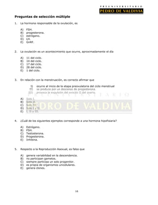Preguntas de selección múltiple
1.

La hormona responsable de la ovulación, es
A)
B)
C)
D)
E)

2.

La ovulación es un acontecimiento que ocurre, aproximadamente el día
A)
B)
C)
D)
E)

3.

FSH.
progesterona.
estrógeno.
LH.
GnRF.

11 del ciclo.
14 del ciclo.
17 del ciclo.
28 del ciclo.
1 del ciclo.

En relación con la menstruación, es correcto afirmar que
I)
II)
III)
A)
B)
C)
D)
E)

4.

Solo I.
Solo II.
Solo III.
Solo I y II.
I, II y III.

¿Cuál de los siguientes ejemplos corresponde a una hormona hipofisiaria?
A)
B)
C)
D)
E)

5.

ocurre al inicio de la etapa preovulatoria del ciclo menstrual
se produce por un descenso de progesterona.
provoca la expulsión del ovocito II del ovario.

Estrógeno.
FSH.
Testosterona.
Progesterona.
Inhibina.

Respecto a la Reproducción Asexual, es falso que
A)
B)
C)
D)
E)

genera variabilidad en la descendencia.
no participan gametos.
siempre participa un solo progenitor.
es propia de organismos unicelulares.
genera clones.

16

 