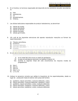 6.

En el hombre, la hormona responsable del desarrollo de los caracteres sexuales secundarios,
es
A)
B)
C)
D)
E)

7.

Las células testiculares responsables de producir testosterona, se denominan
A)
B)
C)
D)
E)

8.

células
células
células
células
células

de Leydig.
foliculares.
de Sertoli.
troncales.
germinales.

¿En cuál de las siguientes estructuras del aparato reproductor masculino se forman los
espermatozoides?
A)
B)
C)
D)
E)

9.

FSH.
testosterona.
LH.
gonadotropinas.
inhibina.

Túbulos seminíferos.
Epidídimo.
Conducto deferente.
Conducto eyaculador.
Próstata.

El ciclo de la mujer dura aproximadamente 28 días, de el podemos señalar que
I)
II)
III)
A)
B)
C)
D)
E)

en la mitad del ciclo ocurre un peak de estrógenos.
el peak de estrógenos estimula a la hipófisis a liberar LH.
durante la segunda mitad del ciclo encontramos los mayores niveles de
progesterona.

Solo I.
Solo II.
Solo III.
Solo I y II.
I, II y III.

10. Indique la secuencia correcta que señala la trayectoria de los espermatozoides, desde su
lugar de producción hasta el exterior del cuerpo del hombre
A)
B)
C)
D)
E)

epidídimo, túbulo seminífero, conducto deferente, uretra.
túbulo seminífero, conducto deferente, epidídimo, uretra.
epidídimo, túbulo seminífero, uretra, conducto deferente.
túbulo seminífero, epidídimo, conducto deferente, uretra.
túbulo seminífero, epidídimo, uretra, conducto deferente.

17

 