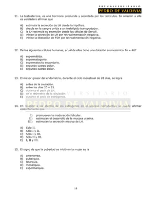 11. La testosterona, es una hormona producida y secretada por los testículos. En relación a ella
es verdadero afirmar que
A)
B)
C)
D)
E)

estimula la secreción de LH desde la hipófisis.
circula en la sangre unida a un fosfolípido transportador.
la LH estimula su secreción desde las células de Sertoli.
inhibe la secreción de LH por retroalimentación negativa.
inhibe la liberación de FSH por retroalimentación negativa.

12. De las siguientes células humanas, ¿cuál de ellas tiene una dotación cromosómica 2n = 46?
A)
B)
C)
D)
E)

espermátida.
espermatogonio.
espermatocito secundario.
segundo cuerpo polar.
segundo cuerpo polar.

13. El mayor grosor del endometrio, durante el ciclo menstrual de 28 días, se logra
A)
B)
C)
D)
E)

antes de la ovulación.
entre los días 20 y 25.
durante el peak de LH.
en el momento de la ovulación.
durante el peak de estrógenos.

14. En relación a los efectos de los estrógenos en el proceso reproductivo se puede afirmar
correctamente que
I)
II)
III)
A)
B)
C)
D)
E)

promueven la maduración folicular.
estimulan el desarrollo de la mucosa uterina.
estimulan la secreción masiva de LH.

Solo II.
Solo I y II.
Solo I y III.
Solo II y III.
I, II y III.

15. El signo de que la pubertad se inició en la mujer es la
A)
B)
C)
D)
E)

amenorrea.
pubarquia.
telarquia.
menarquia.
espermarquia.

18

 