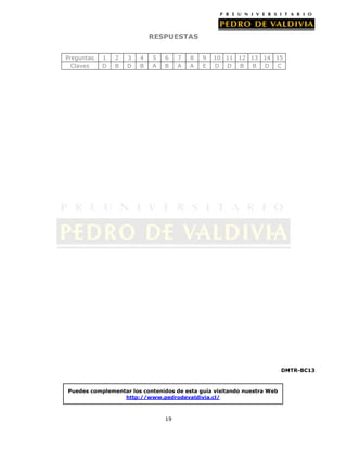 RESPUESTAS
Preguntas
Claves

1
D

2
B

3
D

4
B

5
A

6
B

7
A

8
A

9
E

10 11 12 13 14 15
D D B
B D C

DMTR-BC13

Puedes complementar los contenidos de esta guía visitando nuestra Web
http://www.pedrodevaldivia.cl/

19

 