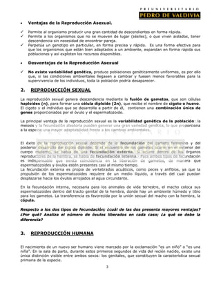 Ventajas de la Reproducción Asexual.




Permite al organismo producir una gran cantidad de descendientes en forma rápida.
Permite a los organismos que no se mueven de lugar (sésiles), o que viven aislados, tener
descendencia sin necesidad de encontrar pareja.
Perpetúa un genotipo en particular, en forma precisa y rápida. Es una forma efectiva para
que los organismos que están bien adaptados a un ambiente, expandan en forma rápida sus
poblaciones y así exploten los recursos disponibles.

Desventajas de la Reproducción Asexual


2.

No existe variabilidad genética, produce poblaciones genéticamente uniformes, es por ello
que, si las condiciones ambientales llegasen a cambiar y fuesen menos favorables para la
supervivencia de los individuos, toda la población podría desaparecer.

REPRODUCCIÓN SEXUAL

La reproducción sexual genera descendencia mediante la fusión de gametos, que son células
haploides (n), para formar una célula diploide (2n), que recibe el nombre de cigoto o huevo.
El cigoto y el individuo que se desarrolla a partir de él, contienen una combinación única de
genes proporcionados por el óvulo y el espermatozoide.
La principal ventaja de la reproducción sexual es la variabilidad genética de la población: la
meiosis y la fecundación aleatoria pueden generar una gran variedad genética, lo que proporciona
a la especie una mayor adaptabilidad frente a los cambios ambientales.
El éxito de la reproducción sexual depende de la fecundación del gameto femenino y del
posterior desarrollo del cigoto diploide. Si el encuentro de los gametos ocurre en el exterior del
cuerpo materno, se habla de una fecundación externa. Si ocurre dentro de los órganos
reproductores de la hembra, se habla de fecundación interna.- Para ambos tipos de fecundación
es indispensable que exista coincidencia en la liberación de gametos, de manera que
espermatozoides y óvulos estén presentes casi al mismo tiempo.
La fecundación externa es propia de vertebrados acuáticos, como peces y anfibios, ya que la
propulsión de los espermatozoides requiere de un medio líquido, a través del cual puedan
desplazarse hacia los óvulos arrojados al agua circundante.
En la fecundación interna, necesaria para los animales de vida terrestre, el macho coloca sus
espermatozoides dentro del tracto genital de la hembra, donde hay un ambiente húmedo y tibio
para los gametos. La transferencia es favorecida por la unión sexual del macho con la hembra, la
cópula.
Respecto a los dos tipos de fecundación; ¿cuál de las dos presenta mayores ventajas?
¿Por qué? Analiza el número de óvulos liberados en cada caso; ¿a qué se debe la
diferencia?

3.

REPRODUCCIÓN HUMANA

El nacimiento de un nuevo ser humano viene marcado por la exclamación “es un niño” o “es una
niña”. En la sala de parto, durante estos primeros segundos de vida del recién nacido, existe una
única distinción visible entre ambos sexos: los genitales, que constituyen la característica sexual
primaria de la especie.
3

 