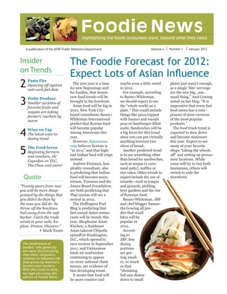 A publication of the AFBF Public Relations Department Volume 5 Number 1 January 2012
The preferences of
foodies, who generally
are more discriminating
than other consumers,
continue to influence the
food grown by America’s
farmers and ranchers.
With this trend in mind,
we hope you enjoy this
edition of Foodie News.
2
3
Insider
on Trends
4
5
The Foodie Forecast for 2012:
Expect Lots of Asian Influence
The new year is a time
for new beginnings and
for foodies, that means
new food trends will be
brought to the forefront.
Asian food will be big in
2012. New York City-
based consultants Baum+
Whiteman International
predict that Korean food
will become popular
among Americans this
year.
However, Epicurious.
com believes Korean is
“so 2011” and that high-
end Indian food will reign
instead.
Andrew Freeman, hos-
pitality consultant, also
is predicting that Indian
food will become main-
stream. Freeman and the
James Beard Foundation
are both predicting that
Thai cuisine will see a
revival in 2012.
The Huffington Post
Blog is predicting that
fast-casual Asian restau-
rants will be trendy this
year. Shophouse Asian
Kitchen, a Southeast
Asian takeout Chipotle
spinoff in Washington,
D.C., which opened to
rave reviews in September
2011, and Vietnamese
bánh mì sandwiches
continuing to appear
on more national chain
menus, are evidence of
this developing trend.
It seems that food will
be more creative and
maybe even a little weird
in 2012.
For example, according
to Baum+Whiteman,
we should expect to see
the “whole world on a
plate.” This could include
things like pizza topped
with humus and wasabi
peas or hamburger-filled
sushi. Sandwiches will be
a big focus for this trend
since you can put virtually
anything between two
slices of bread.
Another predicted trend
is to use something other
than bread for sandwiches,
such as arepas (a corn-
meal patty), waffles or
rice cakes. Other trends to
expect include the use of
innards—such as tongue
and gizzards, pickling,
beer gardens and the rise
of Peruvian food.
Baum+Whiteman, JBF
and chef blogger Saman-
tha Gowing all pre-
dict that small
bites will be
popular in
2012.
Accord-
ing to
JBF, fine
dining
portions
are get-
ting small-
er, so much
so that
“shrinking
full-size dishes
down to small
plates just wasn’t enough,
as a single ‘bite’ servings
are the new big…um…
small thing.” And Gowing
noted on her blog: “It is
imperative that every fast
food menu has a com-
ponent of mini-versions
of the most popular
products.”
The food truck trend is
expected to slow down
and become stationary
this year. Expect to see
many of your favorite
shops “taking the wheels
off” and setting up perma-
nent locations. While
some will try to run both
businesses, others will
switch to only the
storefront.
Pasta Fits
Squaring off against
anti-carb fad diets
Petite Produce
Smaller varieties of
favorite fruits and
veggies are taking
farmers’ markets by
storm
Wine on Tap
The latest wine in-
dustry trend
The Food Scene
Beginning farmers
and ranchers, DC
Cupcakes on TLC,
The Chew and more!
Quote
“Twenty years from now
you will be more disap-
pointed by the things that
you didn’t do than by
the ones you did do. So
throw off the bowlines.
Sail away from the safe
harbor. Catch the trade
winds in your sails. Ex-
plore. Dream. Discover.”
•  Mark Twain
 