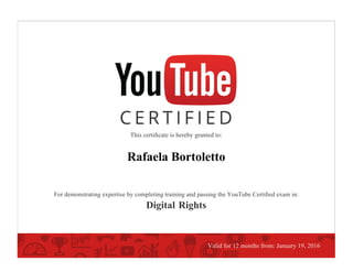 This certiﬁcate is hereby granted to:
Rafaela Bortoletto
For demonstrating expertise by completing training and passing the YouTube Certiﬁed exam in:
Digital Rights
Valid for 12 months from: January 19, 2016
 