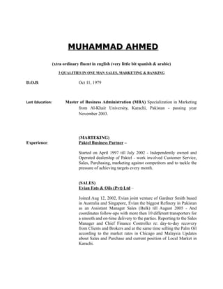 MUHAMMAD AHMEDMUHAMMAD AHMED
(xtra ordinary fluent in english (very little bit spanish & arabic)
3 QUALITIES IN ONE MAN SALES, MARKETING & BANKING
D.O.B: Oct 11, 1979
Last Education: Master of Business Administration (MBA) Specialization in Marketing
from Al-Khair University, Karachi, Pakistan - passing year
November 2003.
(MARTEKING)
Experience: Paktel Business Partner –
Started on April 1997 till July 2002 - Independently owned and
Operated dealership of Paktel - work involved Customer Service,
Sales, Purchasing, marketing against competitors and to tackle the
pressure of achieving targets every month.
(SALES)
Evian Fats & Oils (Pvt) Ltd –
Joined Aug 12, 2002, Evian joint venture of Gardner Smith based
in Australia and Singapore, Evian the biggest Refinery in Pakistan
as an Assistant Manager Sales (Bulk) till August 2005 - And
coordinates follow-ups with more then 10 different transporters for
a smooth and on-time delivery to the parties. Reporting to the Sales
Manager and Chief Finance Controller re: day-to-day recovery
from Clients and Brokers and at the same time selling the Palm Oil
according to the market rates in Chicago and Malaysia Updates
about Sales and Purchase and current position of Local Market in
Karachi.
 