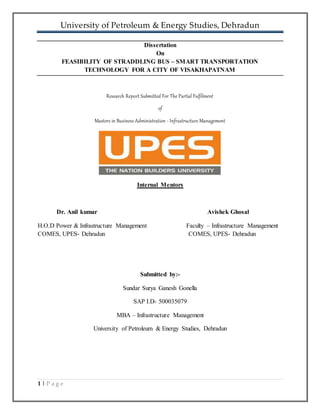 University of Petroleum & Energy Studies, Dehradun
1 | P a g e
Dissertation
On
FEASIBILITY OF STRADDLING BUS – SMART TRANSPORTATION
TECHNOLOGY FOR A CITY OF VISAKHAPATNAM
Research Report Submitted For The Partial Fulfilment
of
Masters in Business Administration - Infrastructure Management
Internal Mentors
Dr. Anil kumar Avishek Ghosal
H.O.D Power & Infrastructure Management Faculty – Infrastructure Management
COMES, UPES- Dehradun COMES, UPES- Dehradun
Submitted by:-
Sundar Surya Ganesh Gonella
SAP I.D- 500035079
MBA – Infrastructure Management
University of Petroleum & Energy Studies, Dehradun
 