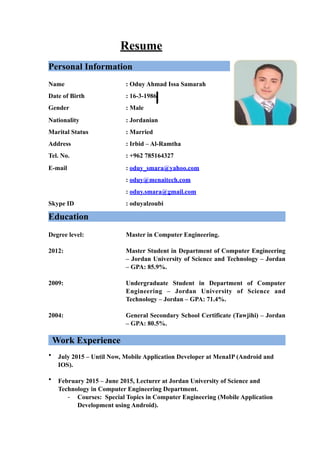 Resume
Personal Information
Name : Oduy Ahmad Issa Samarah
Date of Birth : 16-3-1986
Gender : Male
Nationality : Jordanian
Marital Status : Married
Address : Irbid – Al-Ramtha
Tel. No. : +962 785164327
E-mail : oduy_smara@yahoo.com
: oduy@menaitech.com
: oduy.smara@gmail.com
Skype ID : oduyalzoubi
Education
Degree level: Master in Computer Engineering.
2012: Master Student in Department of Computer Engineering
– Jordan University of Science and Technology – Jordan
– GPA: 85.9%.
2009: Undergraduate Student in Department of Computer
Engineering – Jordan University of Science and
Technology – Jordan – GPA: 71.4%.
2004: General Secondary School Certificate (Tawjihi) – Jordan
– GPA: 80.5%.
Work Experience
• July 2015 – Until Now, Mobile Application Developer at MenaIP (Android and
IOS).
• February 2015 – June 2015, Lecturer at Jordan University of Science and
Technology in Computer Engineering Department.
- Courses: Special Topics in Computer Engineering (Mobile Application
Development using Android).
 