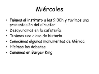 Miércoles
• Fuimos al instituto a las 9:00h y tuvimos una
presentación del director
• Desayunamos en la cafetería
• Tuvimos una clase de historia
• Conocimos algunos monumentos de Mérida
• Hicimos los deberes
• Cenamos en Burger King
 