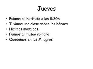 Jueves
• Fuimos al instituto a las 8:30h
• Tuvimos una clase sobre los héroes
• Hicimos mosaicos
• Fuimos al museo romano
• Quedamos en los Milagros
 