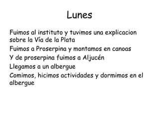 Lunes
Fuimos al instituto y tuvimos una explicacion
sobre la Vía de la Plata
Fuimos a Proserpina y montamos en canoas
Y de proserpina fuimos a Aljucén
Llegamos a un albergue
Comimos, hicimos actividades y dormimos en el
albergue
 